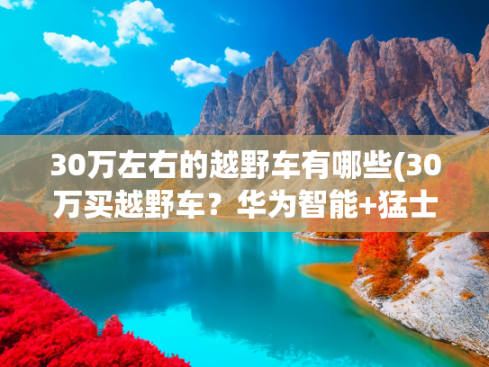 30万左右的越野车有哪些(30万买越野车？华为智能+猛士硬核，续航1300公里能征服荒野吗？)