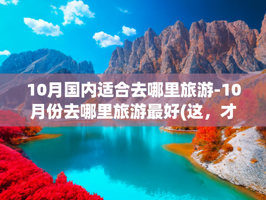 10月国内适合去哪里旅游-10月份去哪里旅游最好(这，才是10、11月中国最美！8条自驾路的巅峰级秋色，挑一条出发)