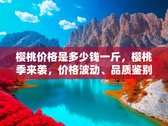 樱桃价格是多少钱一斤，樱桃季来袭，价格波动、品质鉴别与购买指南