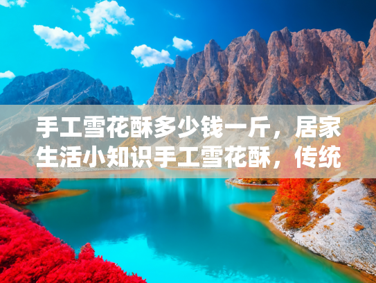 手工雪花酥多少钱一斤，居家生活小知识手工雪花酥，传统美食的现代价值与市场价格解析