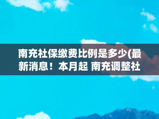 南充社保缴费比例是多少(最新消息！本月起 南充调整社保缴费基数)