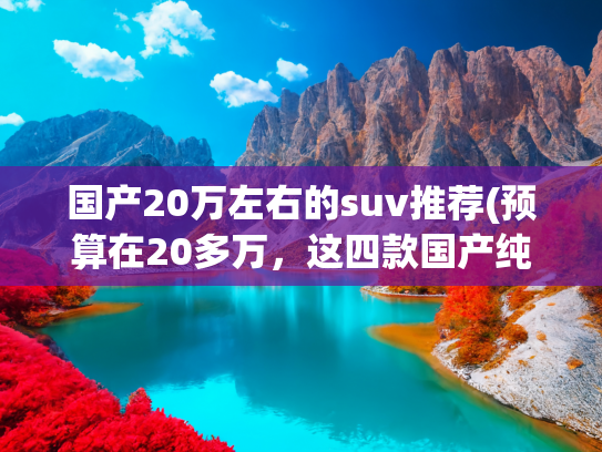 国产20万左右的suv推荐(预算在20多万，这四款国产纯电SUV值得推荐)