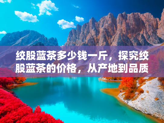 绞股蓝茶多少钱一斤，探究绞股蓝茶的价格，从产地到品质的全面解析