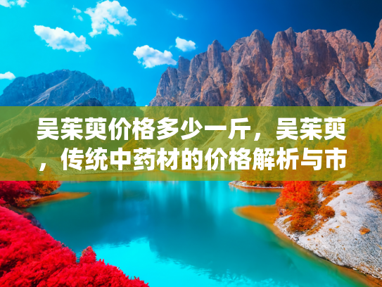 吴茱萸价格多少一斤，吴茱萸，传统中药材的价格解析与市场趋势