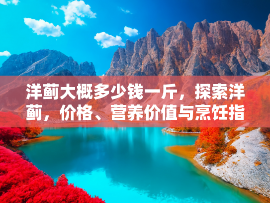 洋蓟大概多少钱一斤，探索洋蓟，价格、营养价值与烹饪指南