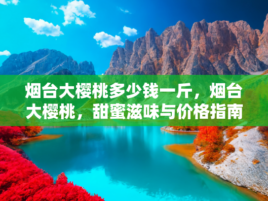 烟台大樱桃多少钱一斤，烟台大樱桃，甜蜜滋味与价格指南