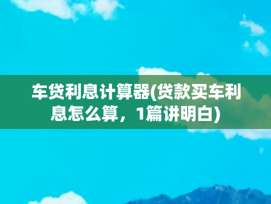 车贷利息计算器(贷款买车利息怎么算，1篇讲明白)