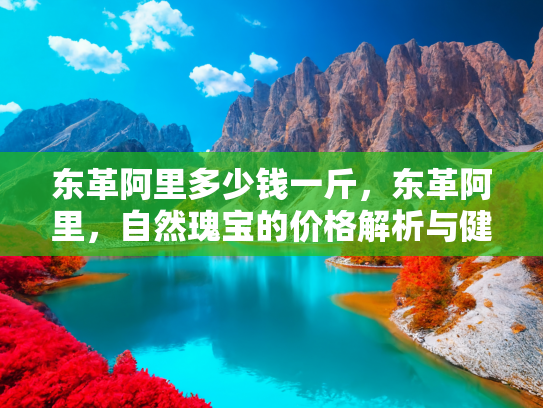 东革阿里多少钱一斤，东革阿里，自然瑰宝的价格解析与健康益处