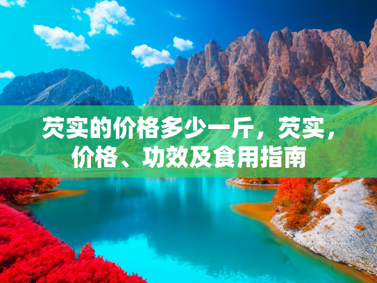 芡实的价格多少一斤，芡实，价格、功效及食用指南