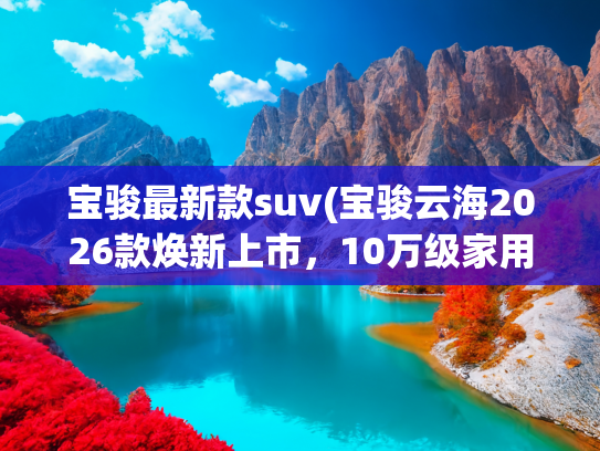 宝骏最新款suv(宝骏云海2026款焕新上市，10万级家用SUV的“超值之选”)