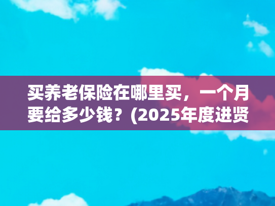 买养老保险在哪里买，一个月要给多少钱？(2025年度进贤县城乡居民养老保险参保缴费开始了！)