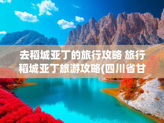 去稻城亚丁的旅行攻略 旅行稻城亚丁旅游攻略(四川省甘孜稻城亚丁 | 此生必去的人间仙境打卡攻略)