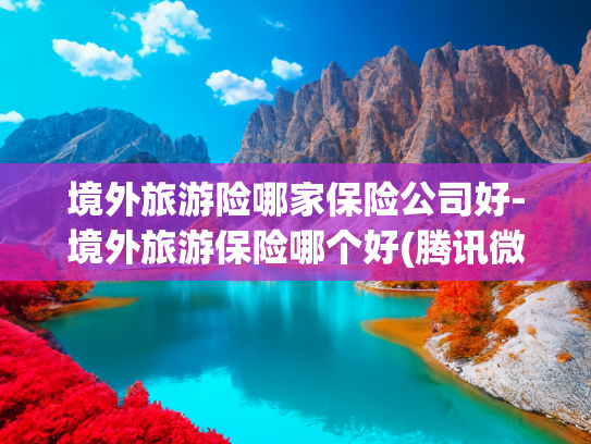 境外旅游险哪家保险公司好-境外旅游保险哪个好(腾讯微保上线“平安境外旅行险”，为暑期出行客群提供全方位保障)