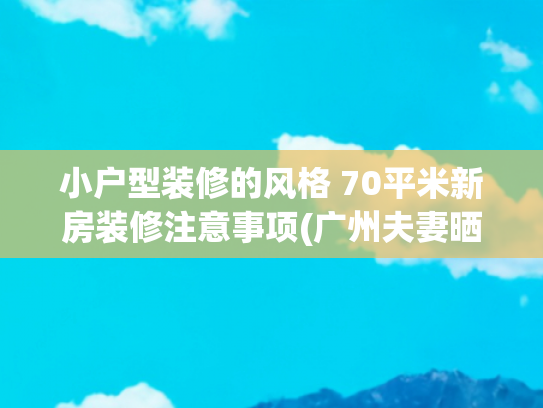 小户型装修的风格 70平米新房装修注意事项(广州夫妻晒出70㎡的家，因装修太过高级而走红，网友：太漂亮了)