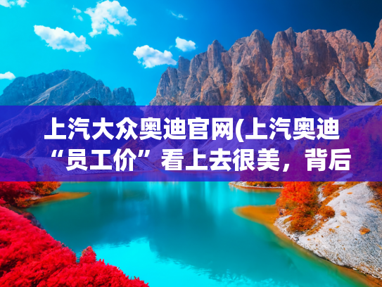上汽大众奥迪官网(上汽奥迪“员工价”看上去很美，背后原因值得深思)