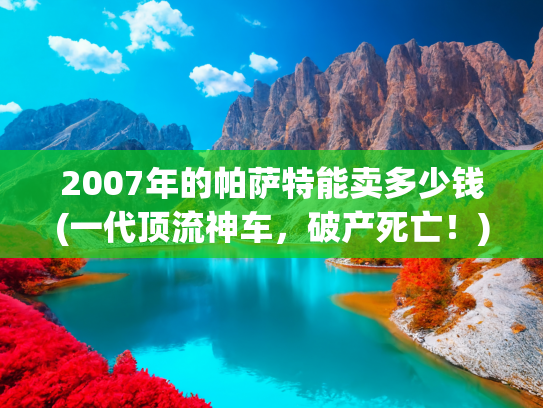 2007年的帕萨特能卖多少钱(一代顶流神车，破产死亡！)