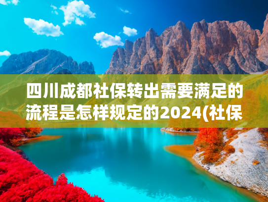 四川成都社保转出需要满足的流程是怎样规定的2024(社保补缴别慌！实用操作指南收好)