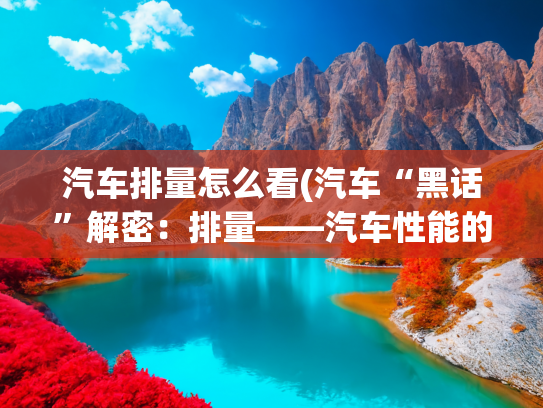 汽车排量怎么看(汽车“黑话”解密：排量——汽车性能的数字密码)