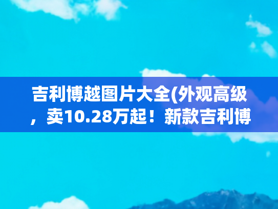 吉利博越图片大全(外观高级，卖10.28万起！新款吉利博越正式到店，还看哈弗H6？)