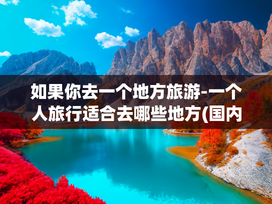 如果你去一个地方旅游-一个人旅行适合去哪些地方(国内适合一个人旅行的九个城市，争取一年去一个！)