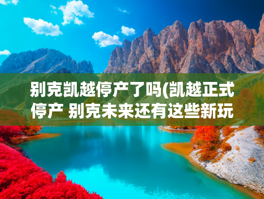 别克凯越停产了吗(凯越正式停产 别克未来还有这些新玩儿法)
