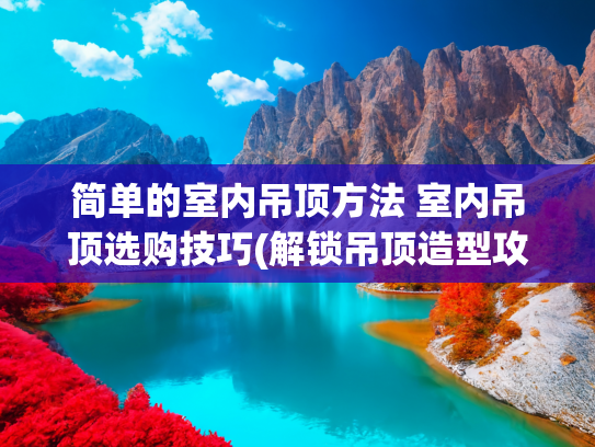 简单的室内吊顶方法 室内吊顶选购技巧(解锁吊顶造型攻略：从基础款到高级设计，总有一款适合你)