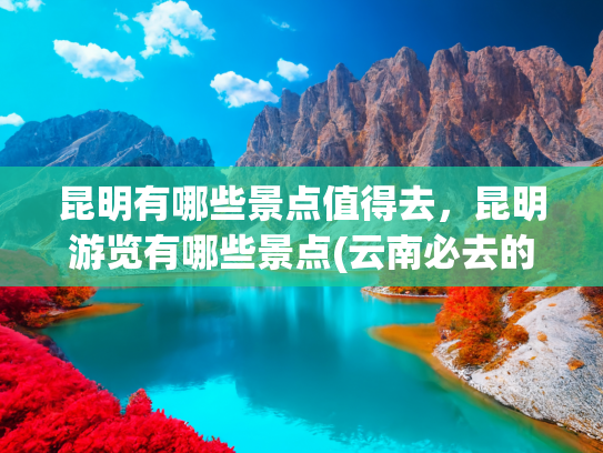 昆明有哪些景点值得去，昆明游览有哪些景点(云南必去的十大景点排行榜，这才是云南最值得去的十个景点！)