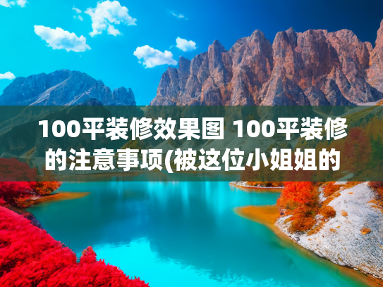 100平装修效果图 100平装修的注意事项(被这位小姐姐的家美哭了，100平装出“高级感”！太惊艳了！晒晒)
