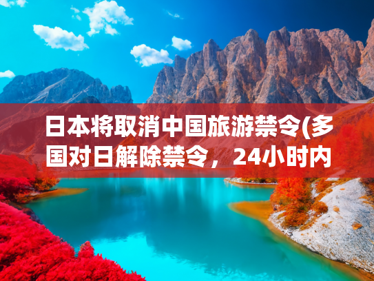 日本将取消中国旅游禁令(多国对日解除禁令，24小时内日本宣布，月底将有一架专机直飞北京)(中国解禁449种日本水产，美国果然急了，专机飞抵东京要一个交代)