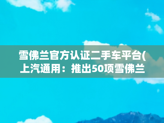 雪佛兰官方认证二手车平台(上汽通用：推出50项雪佛兰车主特权与官方认证二手车平台)
