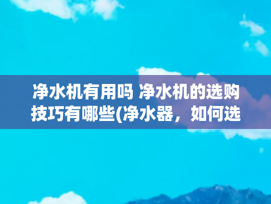 净水机有用吗 净水机的选购技巧有哪些(净水器，如何选购有学问)
