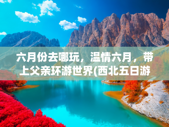 六月份去哪玩，温情六月，带上父亲环游世界(西北五日游带父母怎么玩 西北5日游带爸妈怎么安排，最佳行程攻略)