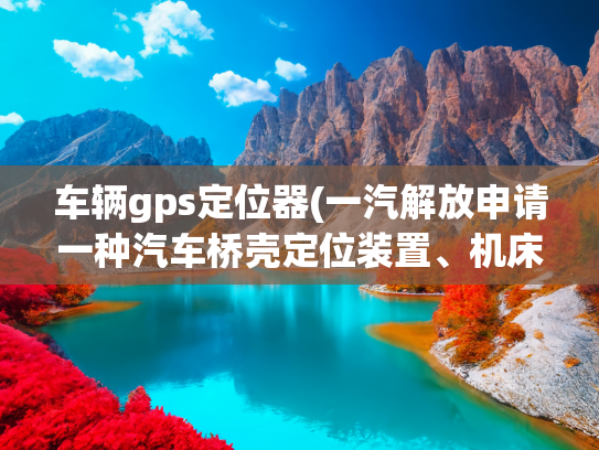 车辆gps定位器(一汽解放申请一种汽车桥壳定位装置、机床及方法专利，定位效率高)