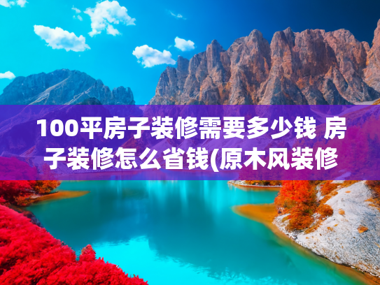 100平房子装修需要多少钱 房子装修怎么省钱(原木风装修完整攻略：1000元/平轻松打造温馨家居)