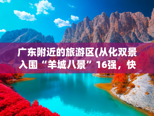 广东附近的旅游区(从化双景入围“羊城八景”16强，快来为“溪泉CP”投票吧→)