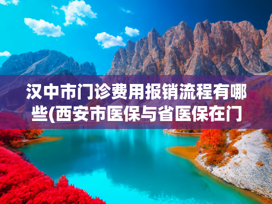 汉中市门诊费用报销流程有哪些(西安市医保与省医保在门诊、住院及医保卡使用中的区别（2025年）)