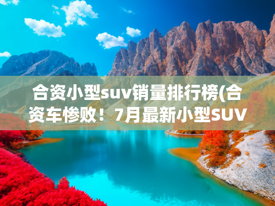 合资小型suv销量排行榜(合资车惨败！7月最新小型SUV销量，元UP夺冠，劲客第14，XR-V第21)
