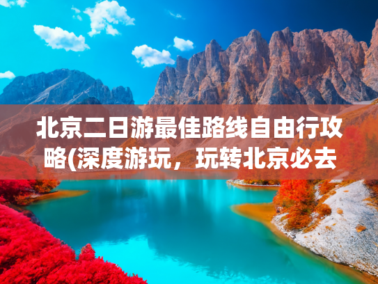 北京二日游最佳路线自由行攻略(深度游玩，玩转北京必去景点)(去北京3次整理出最省心的玩儿法！超实用6天5晚游玩攻略)