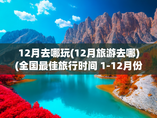 12月去哪玩(12月旅游去哪)(全国最佳旅行时间 1-12月份必去的旅行地！)