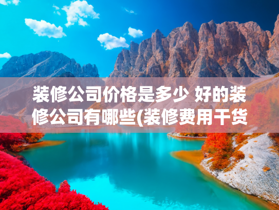 装修公司价格是多少 好的装修公司有哪些(装修费用干货！装修的钱都花哪了？（内附装修费用清单表、省钱）)