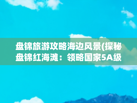盘锦旅游攻略海边风景(探秘盘锦红海滩：领略国家5A级景区的“数智”魅力)