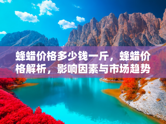 蜂蜡价格多少钱一斤，蜂蜡价格解析，影响因素与市场趋势