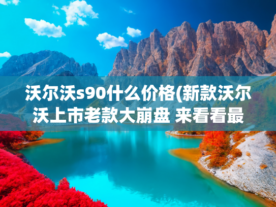 沃尔沃s90什么价格(新款沃尔沃上市老款大崩盘 来看看最新沃尔沃S90和S60的最新落地价)