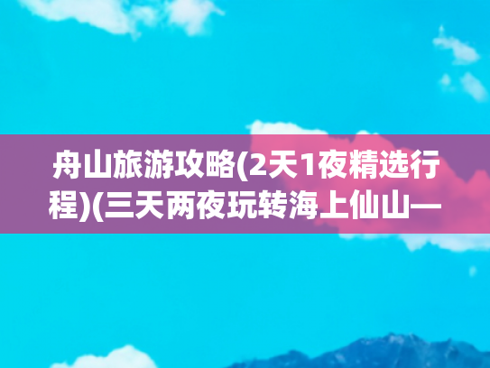舟山旅游攻略(2天1夜精选行程)(三天两夜玩转海上仙山——舟山旅游攻略)