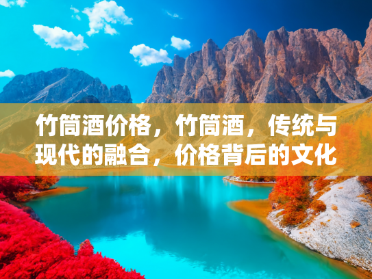 竹筒酒价格，竹筒酒，传统与现代的融合，价格背后的文化与价值