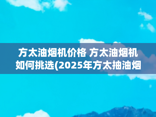 方太油烟机价格 方太油烟机如何挑选(2025年方太抽油烟机选购指南：高性价比机型推荐)