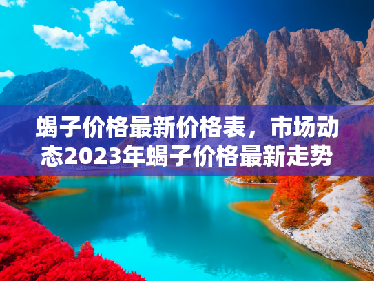 蝎子价格最新价格表，市场动态2023年蝎子价格最新走势分析及价格表