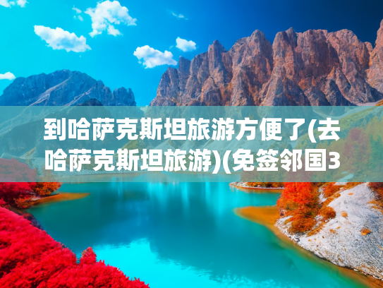 到哈萨克斯坦旅游方便了(去哈萨克斯坦旅游)(免签邻国35元大巴直达！哈萨克斯坦：美女与雪山的秘境)