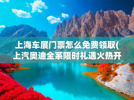 上海车展门票怎么免费领取(上汽奥迪全系限时礼遇火热开启)