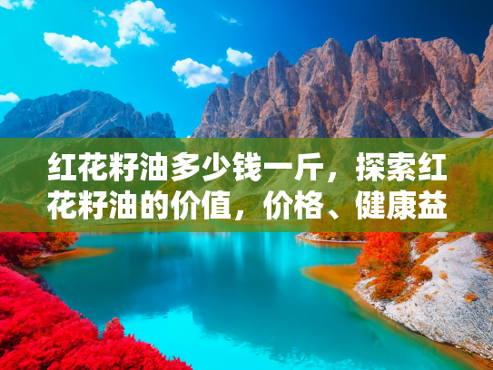 红花籽油多少钱一斤，探索红花籽油的价值，价格、健康益处与烹饪应用